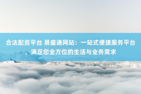 合法配资平台 易盛通网站：一站式便捷服务平台，满足您全方位的生活与业务需求