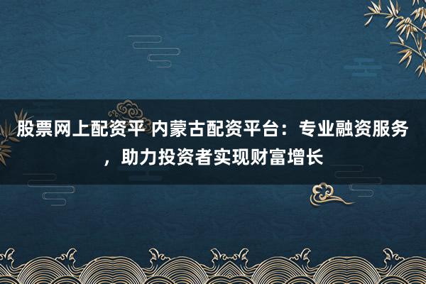 股票网上配资平 内蒙古配资平台：专业融资服务，助力投资者实现财富增长