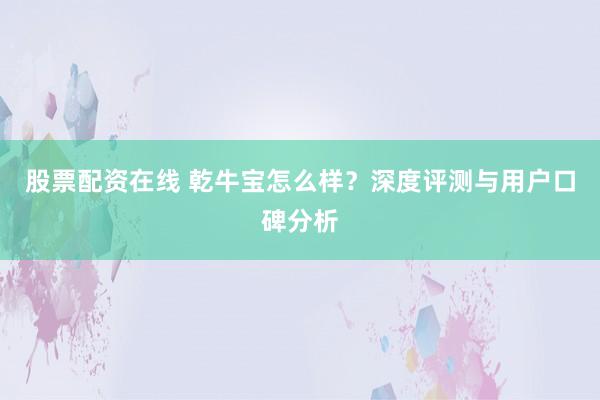 股票配资在线 乾牛宝怎么样？深度评测与用户口碑分析