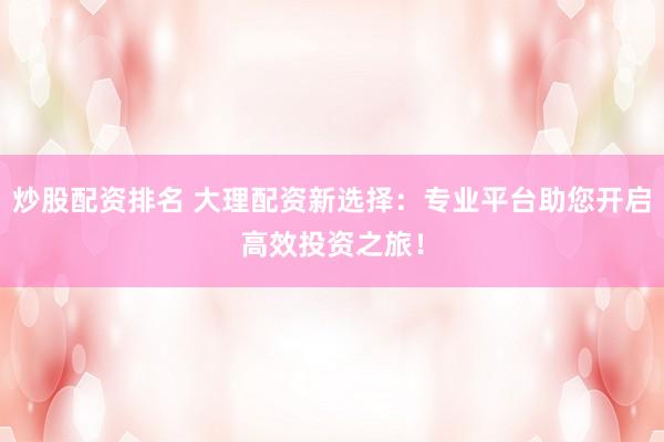 炒股配资排名 大理配资新选择：专业平台助您开启高效投资之旅！
