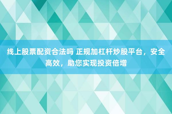 线上股票配资合法吗 正规加杠杆炒股平台，安全高效，助您实现投资倍增