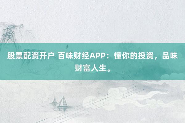 股票配资开户 百味财经APP：懂你的投资，品味财富人生。