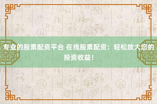 专业的股票配资平台 在线股票配资：轻松放大您的投资收益！