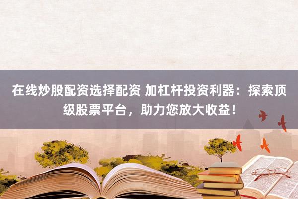 在线炒股配资选择配资 加杠杆投资利器：探索顶级股票平台，助力您放大收益！