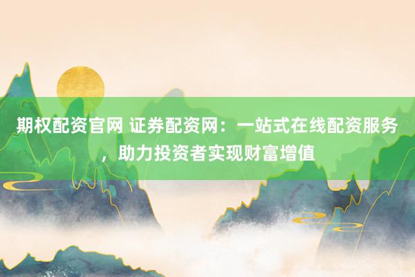 期权配资官网 证券配资网：一站式在线配资服务，助力投资者实现财富增值