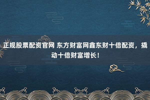 正规股票配资官网 东方财富网鑫东财十倍配资，撬动十倍财富增长！