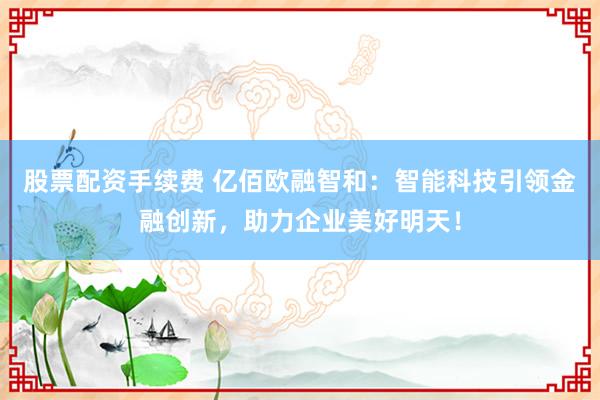 股票配资手续费 亿佰欧融智和：智能科技引领金融创新，助力企业美好明天！