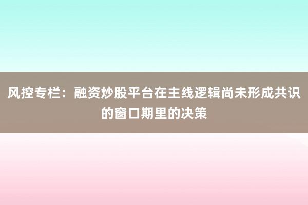 风控专栏：融资炒股平台在主线逻辑尚未形成共识的窗口期里的决策