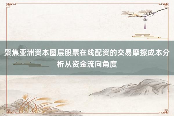 聚焦亚洲资本圈层股票在线配资的交易摩擦成本分析从资金流向角度