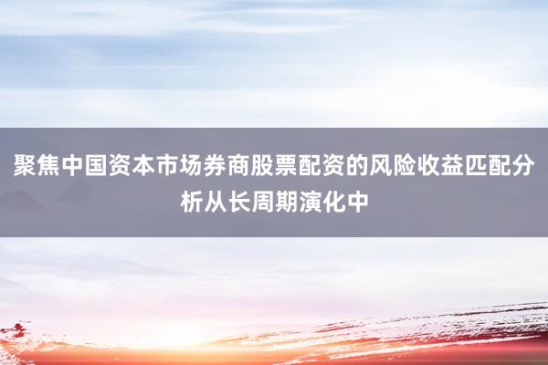 聚焦中国资本市场券商股票配资的风险收益匹配分析从长周期演化中