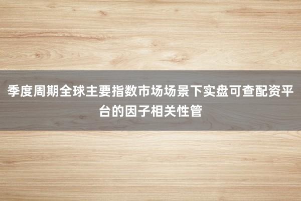 季度周期全球主要指数市场场景下实盘可查配资平台的因子相关性管